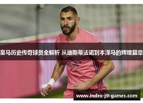 皇马历史传奇球员全解析 从迪斯蒂法诺到本泽马的辉煌篇章