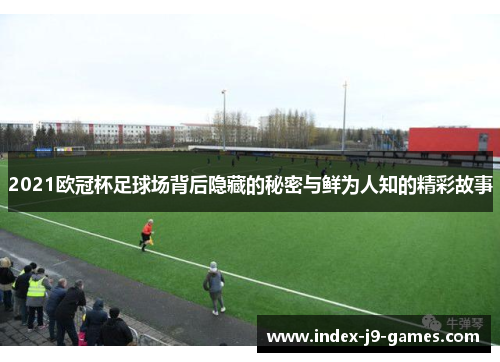 2021欧冠杯足球场背后隐藏的秘密与鲜为人知的精彩故事