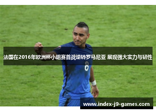 法国在2016年欧洲杯小组赛首战逆转罗马尼亚 展现强大实力与韧性