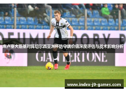 库卢塞夫斯基对阵切尔西亚洲杯防守端价值深度评估与战术影响分析
