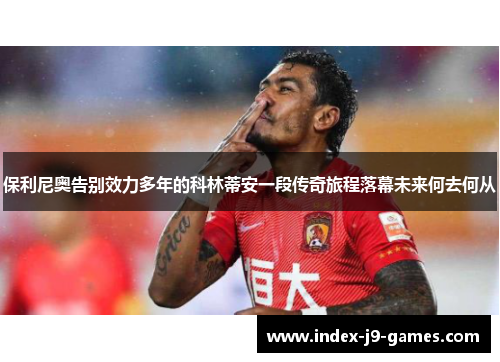 保利尼奥告别效力多年的科林蒂安一段传奇旅程落幕未来何去何从