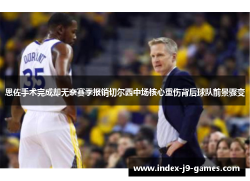 恩佐手术完成却无奈赛季报销切尔西中场核心重伤背后球队前景骤变