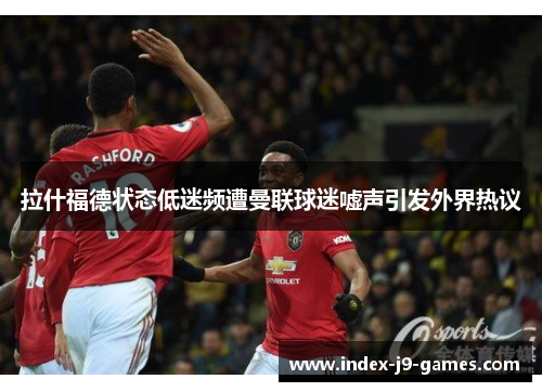 拉什福德状态低迷频遭曼联球迷嘘声引发外界热议
