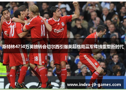 斯特林4750万英镑转会切尔西引爆英超格局蓝军锋线重塑新时代