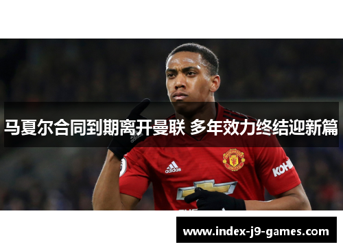 马夏尔合同到期离开曼联 多年效力终结迎新篇