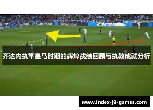 齐达内执掌皇马时期的辉煌战绩回顾与执教成就分析